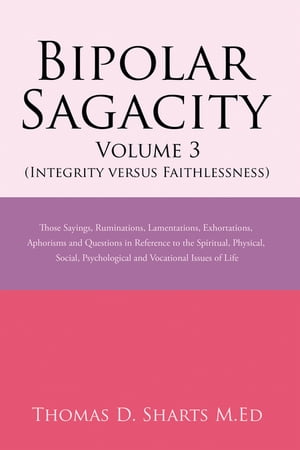 Bipolar Sagacity Volume 3 (Integrity Versus Faithlessness) Those Sayings, Ruminations, Lamentations, Exhortations, Aphorisms and Questions in Reference to the Spiritual, Physical, Social, Psychological and Vocational Issues of Life