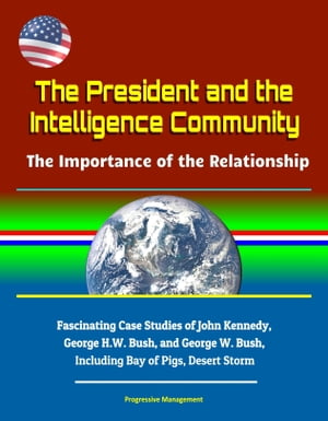 The President and the Intelligence Community: The Importance of the Relationship - Fascinating Case Studies of John Kennedy, George H.W. Bush, and George W. Bush, Including Bay of Pigs, Desert Storm【電子書籍】 Progressive Management