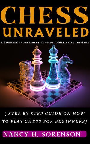 CHESS UNRAVELED: A Beginner's Comprehensive Guide to Mastering the Game"