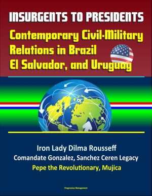 Insurgents to Presidents: Contemporary Civil-Military Relations in Brazil, El Salvador, and Uruguay - Iron Lady Dilma Rousseff, Comandate Gonzalez, Sanchez Ceren Legacy, Pepe the Revolutionary, Mujica