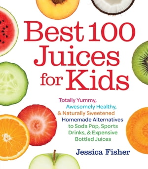 Best 100 Juices for Kids Totally Yummy, Awesomely Healthy, & Naturally Sweetened Homemade Alternatives to Soda Pop, Sports Drinks, and Expensive Bottled Juices