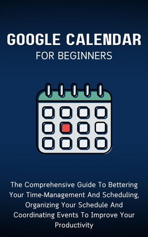 Google Calendar For Beginners: The Comprehensive Guide To Bettering Your Time-Management And Scheduling, Organizing Your Schedule And Coordinating Events To Improve Your Productivity