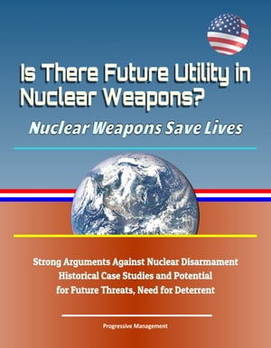 Is There Future Utility in Nuclear Weapons? Nuclear Weapons Save Lives: Strong Arguments Against Nuclear Disarmament, Historical Case Studies and Potential for Future Threats, Need for Deterrent