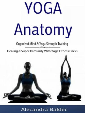 Yoga Anatomy: Organized Mind Yoga Strength Training Healing Super Immunity With Yoga Fitness Hacks【電子書籍】 Alecandra Baldec