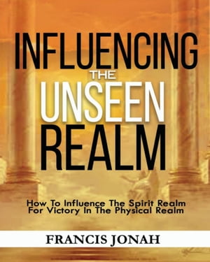 Influencing The Unseen Realm: How to Influence The Spirit Realm for Victory in The Physical Realm(Spiritual Success Books): Unseen Realm Book 2