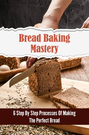 Bread Baking Mastery: 6 Step By Step Processes Of Making The Perfect Bread