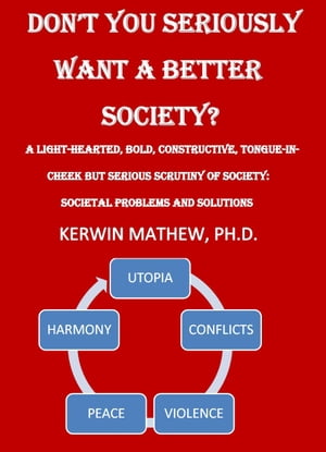 DON'T YOU SERIOUSLY WANT A BETTER SOCIETY? a light-hearted, bold, constructive, tongue-in-cheek but serious scrutiny of society: societal problems and solutions