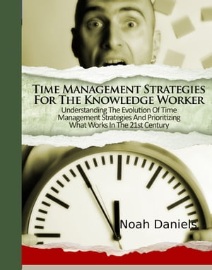 Time Management Strategies For The Knowledge Worker Understanding The Evolution Of Time Management Strategies And Prioritizing What Works In The 21st Century【電子書籍】 Noah Daniels
