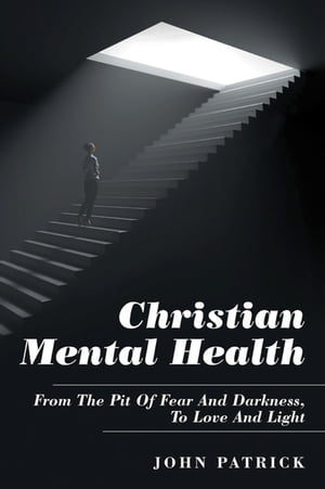 Christian Mental Health From the Pit of Fear and Darkness, to Love and Light【電子書籍】[ John Patrick ]