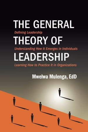 The General Theory of Leadership Defining Leadership, Understanding How It Emerges in Individuals, Learning How to Practice It in Organizations【電子書籍】 Mwelwa Mulenga, EdD