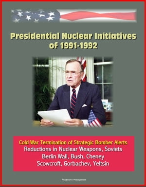 Presidential Nuclear Initiatives of 1991-1992: Cold War Termination of Strategic Bomber Alerts, Reductions in Nuclear Weapons, Soviets, Berlin Wall, Bush, Cheney, Scowcroft, Gorbachev, Yeltsin