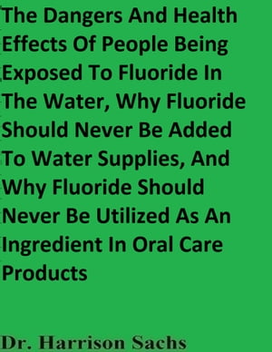 The Dangers And Health Effects Of People Being Exposed To Fluoride In The Water, Why Fluoride Should Never Be Added To Water Supplies, And Why Fluoride Should Never Be Utilized As An Ingredient In Oral Care Products