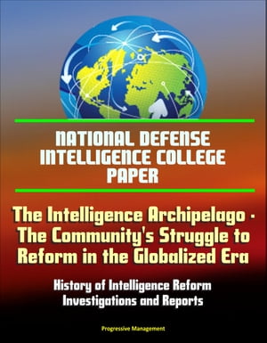 National Defense Intelligence College Paper: The Intelligence Archipelago - The Community 039 s Struggle to Reform in the Globalized Era, History of Intelligence Reform, Investigations and Reports【電子書籍】 Progressive Management