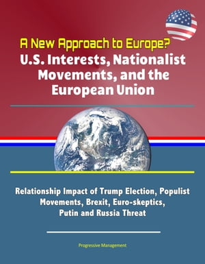 A New Approach to Europe? U.S. Interests, Nationalist Movements, and the European Union: Relationship Impact of Trump Election, Populist Movements, Brexit, Euro-skeptics, Putin and Russia Threat