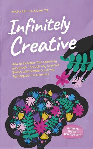 Infinitely Creative: How to Increase Your Creativity and Break Through Any Creative Blocks With Simple Creativity Techniques and Exercises - Including the Best Practical Tips【電子書籍】 Mariam Plauwitz