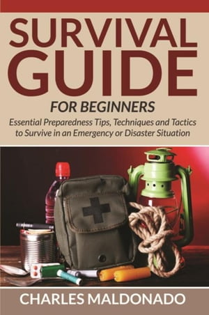 Survival Guide For Beginners Essential Preparedness Tips, Techniques and Tactics to Survive in an Emergency or Disaster Situation【電子書籍】 Charles Maldonado