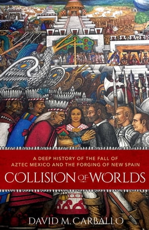 Collision of Worlds A Deep History of the Fall of Aztec Mexico and the Forging of New Spain【電子書籍】 David M. Carballo