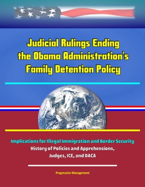 Judicial Rulings Ending the Obama Administration's Family Detention Policy: Implications for Illegal Immigration and Border Security - History of Policies and Apprehensions, Judges, ICE, and DACA
