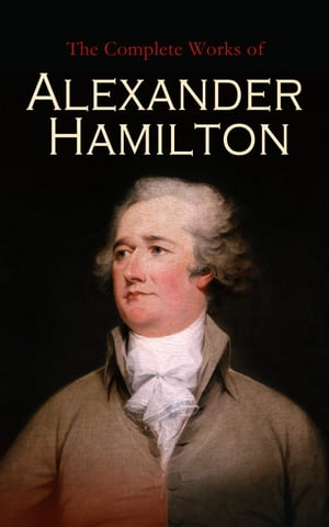 The Complete Works of Alexander Hamilton The Federalist Papers, The Continentalist, A Full Vindication, Private Correspondence & Biography