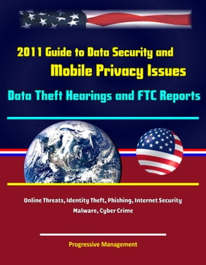 2011 Guide to Data Security and Mobile Privacy Issues: Data Theft Hearings and FTC Reports, Online Threats, Identity Theft, Phishing, Internet Security, Malware, Cyber Crime