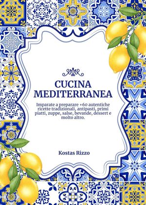 Cucina Mediterranea: Imparate a Preparare +60 Autentiche Ricette Tradizionali, Antipasti, Primi Piatti, Zuppe, Salse, Bevande, Dessert e Molto Altro