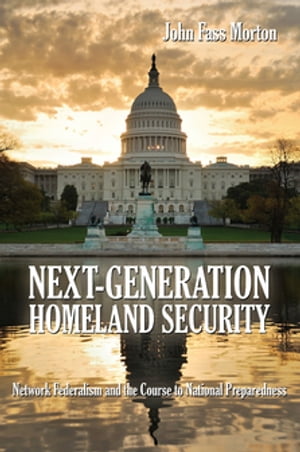 Next-Generation Homeland Security Network Federalism and the Course to National Preparedness【電子書籍】 John Morton