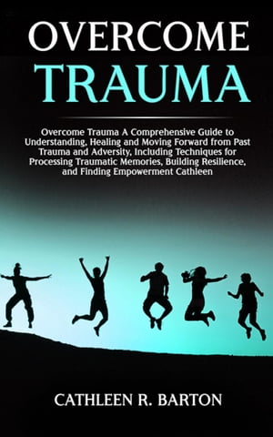 Overcome Trauma A Comprehensive Guide to Understanding, Healing and Moving Forward from Past Trauma and Adversity, Including Techniques for Processing Traumatic Memories, Building Resilience, and Finding Empowerment【電子書籍】 Cathleen R Barton