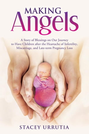 Making Angels A Story of Blessings on Our Journey to Have Children after the Heartache of Infertility, Miscarriage, and Late-term Pregnancy Loss