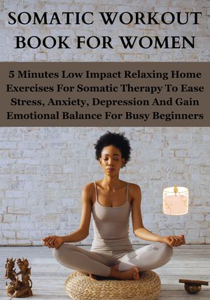 SOMATIC WORKOUT BOOK FOR WOMEN 5 Minutes Low Impact Relaxing Home Exercises For Somatic Therapy To Ease Stress, Anxiety, Depression And Gain Emotional Balance For Busy Beginners