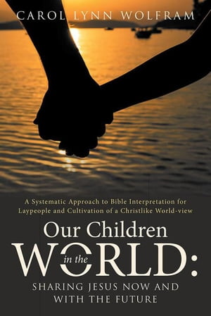 Our Children in the World: Sharing Jesus Now and with the Future A Systematic Approach to Bible Interpretation for Laypeople and Cultivation of a Christlike World-View【電子書籍】 Carol Lynn Wolfram