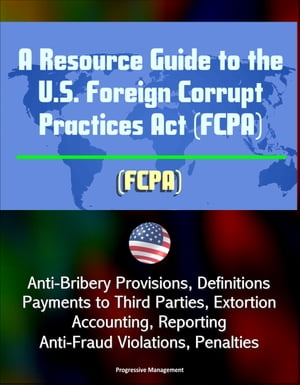 A Resource Guide to the U.S. Foreign Corrupt Practices Act (FCPA): Anti-Bribery Provisions, Definitions, Payments to Third Parties, Extortion, Accounting, Reporting, Anti-Fraud Violations, Penalties