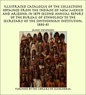 Illustrated Catalogue of The Collections Obtained From The Indians of New Mexico And Arizona In 1879 Second Annual Report of the Bureau of Ethnology to the Secretary of the Smithsonian Institution, 1880-81