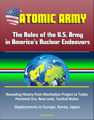 Atomic Army: The Roles of the U.S. Army in America's Nuclear Endeavors - Revealing History from Manhattan Project to Today, Pentomic Era, New Look, Tactical Nukes, Deployments in Europe, Korea, Japan【電子書籍】[ Progressive Management ]