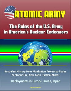 Atomic Army: The Roles of the U.S. Army in America's Nuclear Endeavors - Revealing History from Manhattan Project to Today, Pentomic Era, New Look, Tactical Nukes, Deployments in Europe, Korea, Japan【電子書籍】[ Progressive Management ]