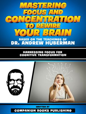 Mastering Focus And Concentration To Rewire Your Brain - Based On The Teachings Of Dr. Andrew Huberman Harnessing Focus For Cognitive Transformation