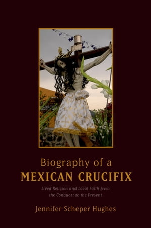 Biography of a Mexican Crucifix Lived Religion and Local Faith from the Conquest...