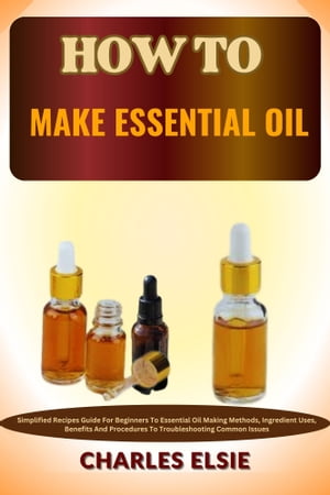 HOW TO MAKE ESSENTIAL OIL Simplified Recipes Guide For Beginners To Essential Oil Making Methods, Ingredient Uses, Benefits And Procedures To Troubleshooting Common Issues【電子書籍】 Charles Elsie