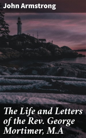 The Life and Letters of the Rev. George Mortimer, M.A Rector of Thornhill, in the Diocese of Toronto, Canada West【電子書籍】 John Armstrong