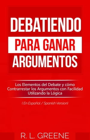 Debatiendo para Ganar Argumentos: Los Elementos del Debate y c?mo Contrarrestar los Argumentos con Facilidad Utilizando la L?gica (En Espanol/Spanish Version)