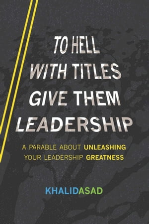 To Hell With Titles, Give Them Leadership A Parable About Unleashing Your Leadership Greatness【電子書籍】 Khalid Asad