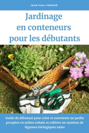 Jardinage en conteneurs pour les débutants: Guide du débutant pour créer et entretenir un jardin prospère en milieu urbain et cultiver un système de légumes biologiques sains