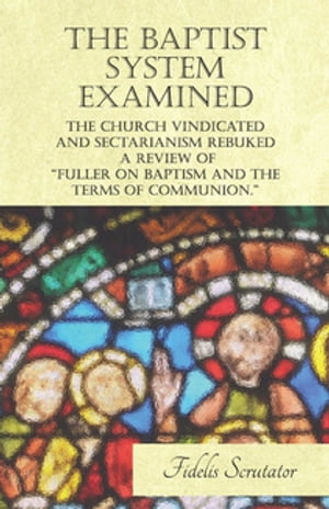 The Baptist System Examined, The Church Vindicated and Sectarianism Rebuked - A Review of "Fuller on Baptism and the Terms of Communion."