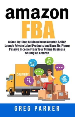 Amazon FBA: A Step-By-Step Guide to be an Amazon Seller, Launch Private Label Products and Earn Six-Figure Passive Income From Your Online Business Selling on Amazon【電子書籍】 Greg Parker