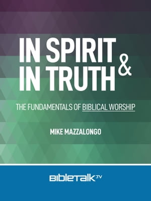 In Spirit and In Truth: The Fundamentals of Biblical Worship【電子書籍】 Mike Mazzalongo