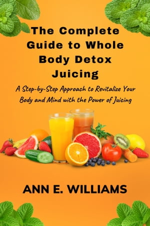 The Complete Guide to Whole Body Detox Juicing: A Step-by-Step Approach to Revitalize Your Body and Mind with the Power of Juicing
