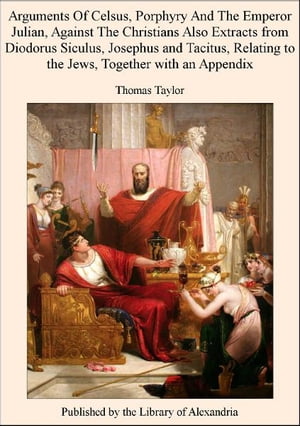 Arguments of Celsus, Porphyry and The Emperor Julian, Against The Christians Also Extracts from Diodorus Siculus, Josephus and Tacitus, Relating to The Jews, TogeTher with an Appendix