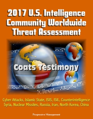 2017 U.S. Intelligence Community Worldwide Threat Assessment: Coats Testimony: Cyber Attacks, Islamic State, ISIS, ISIL, Counterintelligence, Syria, Nuclear Missiles, Russia, Iran, North Korea, China