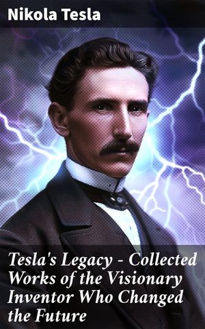 Tesla 039 s Legacy - Collected Works of the Visionary Inventor Who Changed the Future 70 Scientific Studies, Lectures Articles (With Letters Autobiography)【電子書籍】 Nikola Tesla