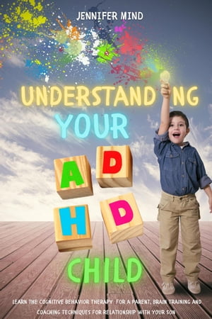 Understanding Your ADHD Child: Learn the Cognitive Behavior Therapy for a Parent, Brain Training and Coaching Techniques for Relationship with Your Son Understanding and Managining ADHD, 3【電子書籍】 Jennifer Mind