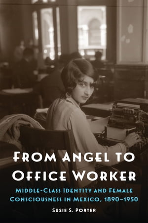 From Angel to Office Worker Middle-Class Identity and Female Consciousness in Mexico, 1890 1950【電子書籍】 Susie S. Porter